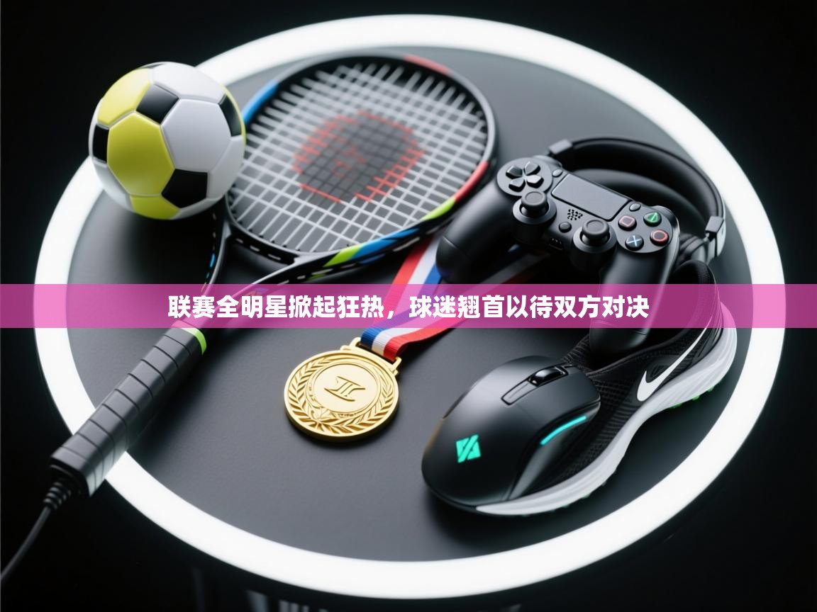 开云体育app官网下载地址-联赛全明星掀起狂热，球迷翘首以待双方对决  第4张